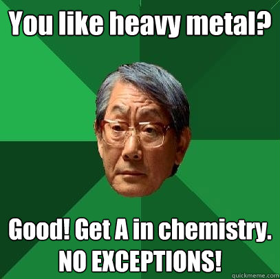 You like heavy metal? Good! Get A in chemistry. NO EXCEPTIONS!  High Expectations Asian Father