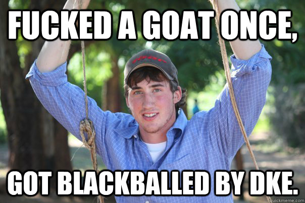 Fucked a goat once, Got blackballed by DKE.  