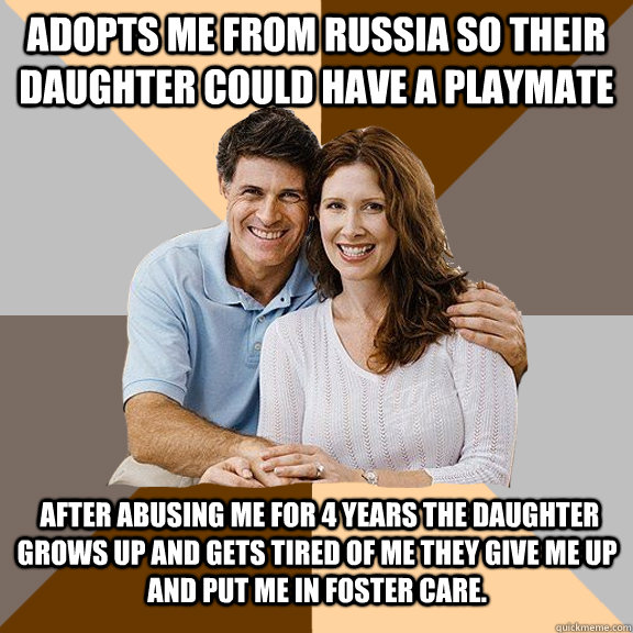 Adopts me from russia so their daughter could have a playmate   after abusing me for 4 years the daughter grows up and gets tired of me they give me up and put me in foster care.  Scumbag Parents