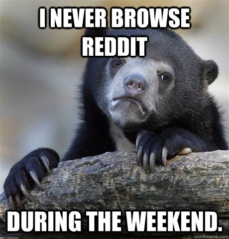 I never browse reddit during the weekend.  Confession Bear