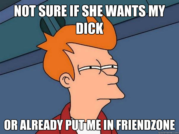 not sure if she wants my dick or already put me in friendzone  Futurama Fry