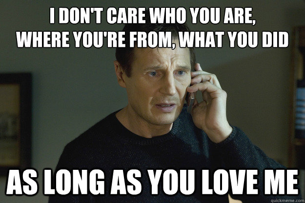 I don't care who you are,
Where you're from, What you did As long as you love me  Taken Liam Neeson