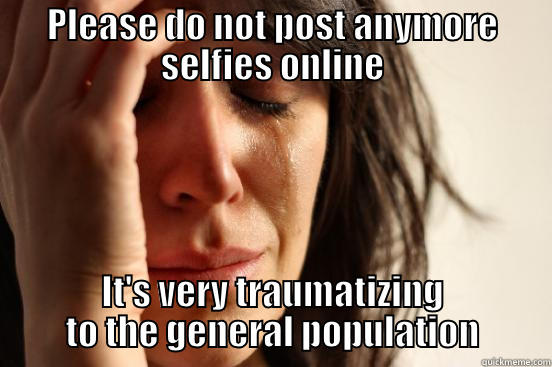 PLEASE DO NOT POST ANYMORE SELFIES ONLINE IT'S VERY TRAUMATIZING TO THE GENERAL POPULATION First World Problems