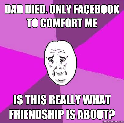 Dad Died. Only Facebook to comfort me Is this really what friendship is about?  