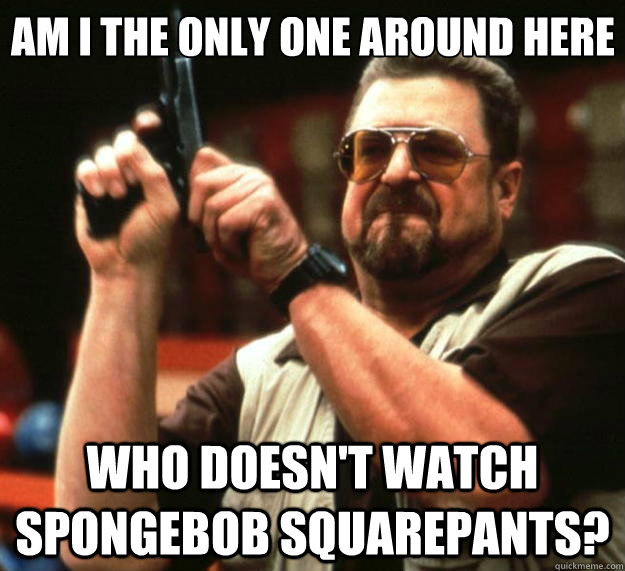 Am I the only one around here who doesn't watch spongebob squarepants?  Big Lebowski