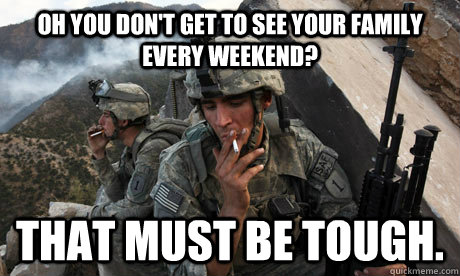 Oh you don't get to see your family every weekend? That must be tough.  Condescending soldier