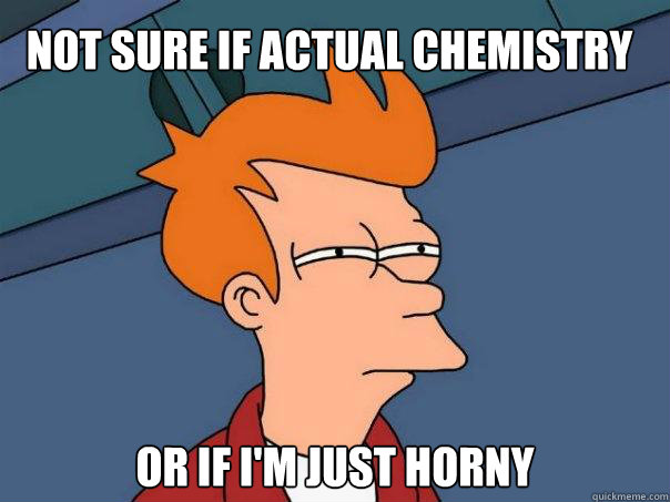 Not sure if actual chemistry Or if I'm just horny  Futurama Fry