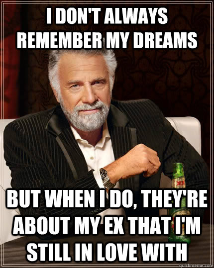 I don't always remember my dreams but when I do, they're about my ex that I'm still in love with  The Most Interesting Man In The World