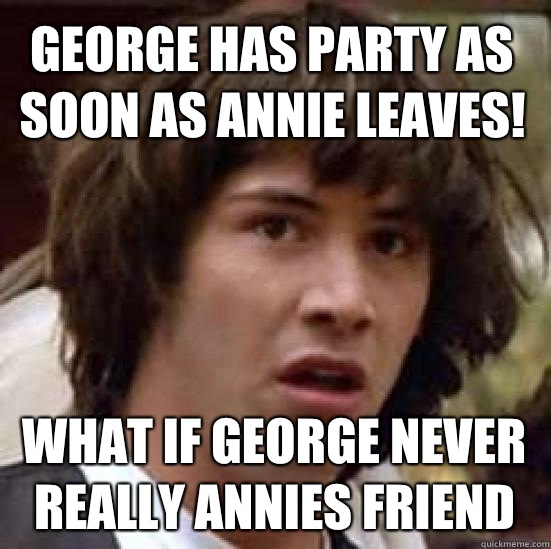 George has party as soon as Annie leaves! What if George never really Annies friend - George has party as soon as Annie leaves! What if George never really Annies friend  conspiracy keanu