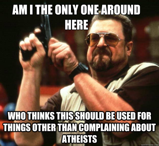 Am I the only one around here who thinks this should be used for things other than complaining about atheists  Big Lebowski