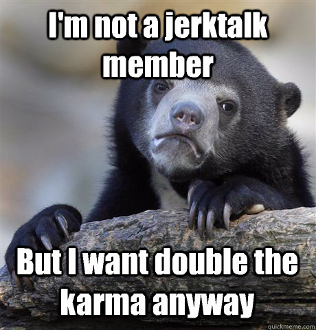 I'm not a jerktalk member But I want double the karma anyway  Confession Bear