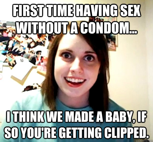 First time having sex without a condom... I think we made a baby, if so you're getting clipped.  Overly Attached Girlfriend