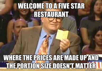 Welcome to a five star restaurant Where the prices are made up and the portion size doesn't matter  
