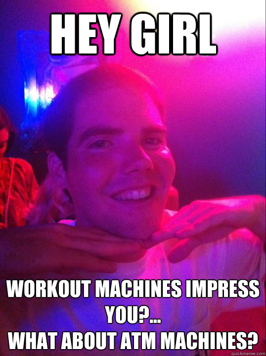 hey girl Workout machines impress you?...
what about atm machines?  