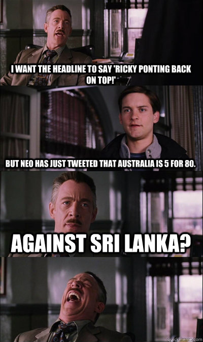 I want the headline to say 'Ricky Ponting back on top!' But neo has just tweeted that Australia is 5 for 80. Against Sri Lanka?  - I want the headline to say 'Ricky Ponting back on top!' But neo has just tweeted that Australia is 5 for 80. Against Sri Lanka?   JJ Jameson