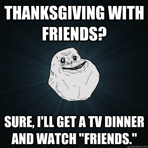 THANKSGIVING WITH FRIENDS? Sure, I'll get a TV Dinner and watch 