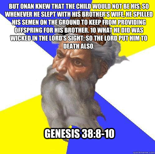 But Onan knew that the child would not be his; so whenever he slept with his brother’s wife, he spilled his semen on the ground to keep from providing offspring for his brother. 10 What he did was wicked in the LORD’s sight; so the LORD put hi - But Onan knew that the child would not be his; so whenever he slept with his brother’s wife, he spilled his semen on the ground to keep from providing offspring for his brother. 10 What he did was wicked in the LORD’s sight; so the LORD put hi  Scumbag God