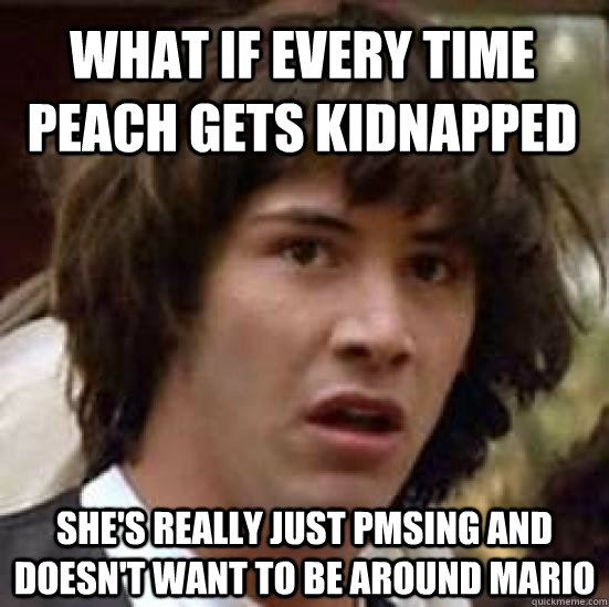 What if every time Peach gets kidnapped She's really just PMSing and doesn't want to be around Mario  conspiracy keanu