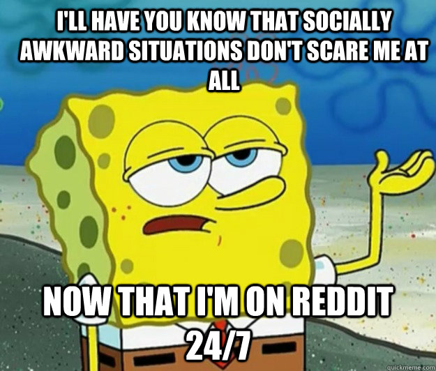 I'll have you know that socially awkward situations don't scare me at all now that I'm on reddit 24/7 - I'll have you know that socially awkward situations don't scare me at all now that I'm on reddit 24/7  How tough am I