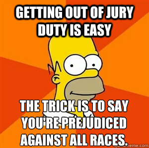 Getting out of jury duty is easy The trick is to say you're prejudiced against all races. 
 - Getting out of jury duty is easy The trick is to say you're prejudiced against all races. 
  Advice Homer