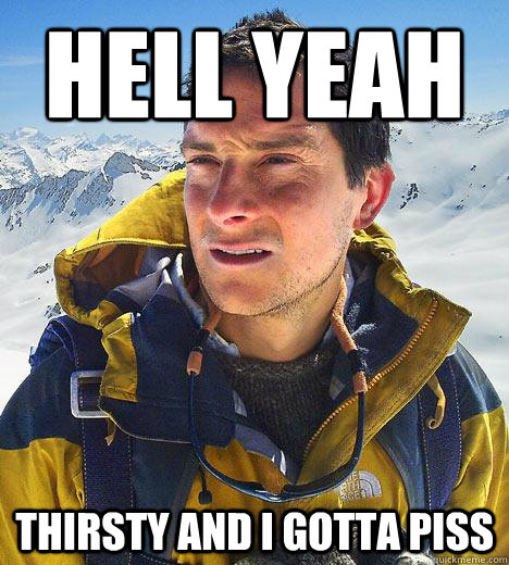 hell yeah thirsty and i gotta piss  Bear Grylls