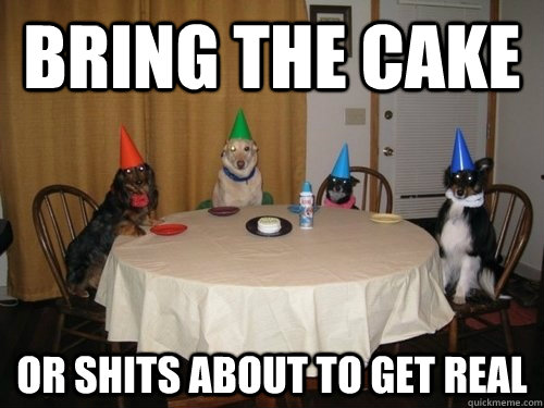 Bring the cake or shits about to get real  