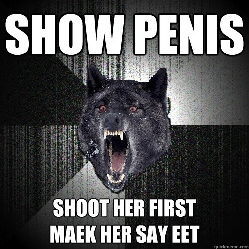 Show penis Shoot her first
Maek her say eet   Insanity Wolf