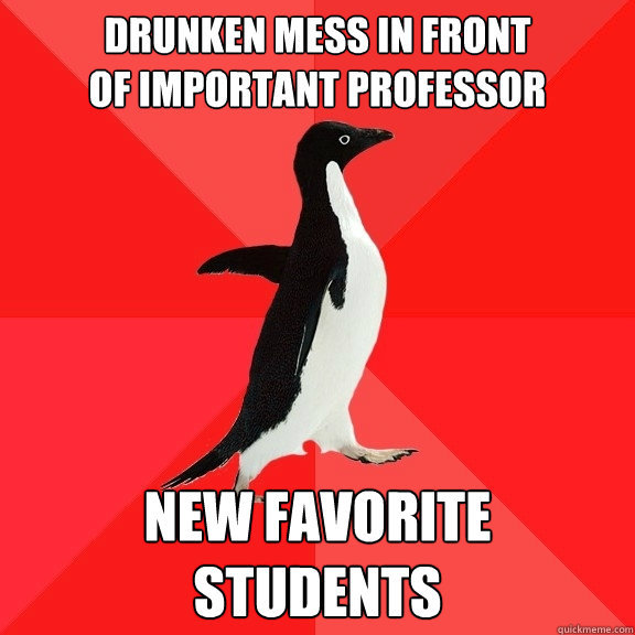 Drunken mess in front 
of important professor New favorite 
students  Socially Awesome Penguin