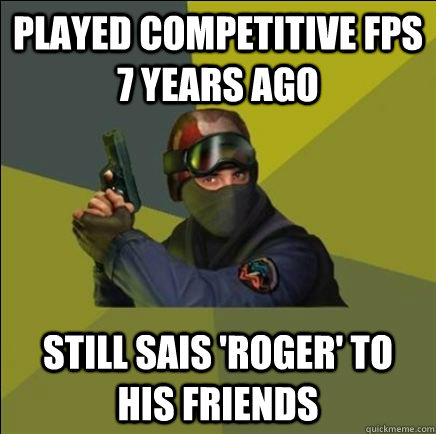 Played competitive FPS 7 years ago Still sais 'roger' to his friends  