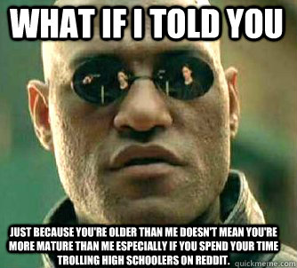 what if i told you Just because you're older than me doesn't mean you're more mature than me especially if you spend your time trolling high schoolers on reddit.  Matrix Morpheus