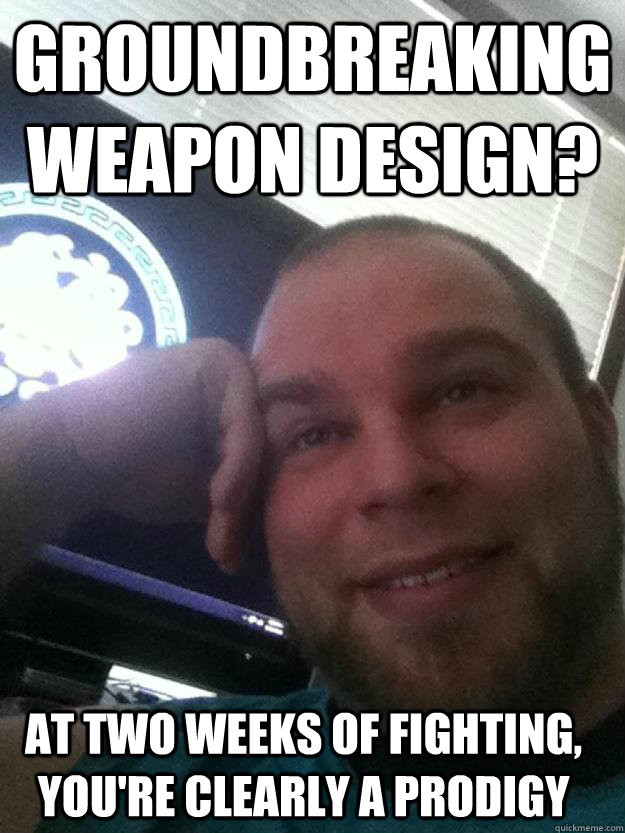 groundbreaking weapon design? at two weeks of fighting, you're clearly a prodigy  