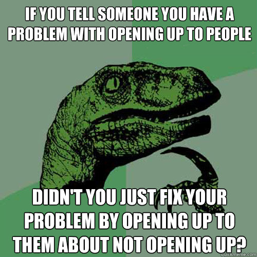 if you tell someone you have a problem with opening up to people didn't you just fix your problem by opening up to them about not opening up?  Philosoraptor