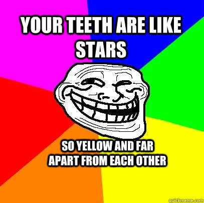 your teeth are like stars so yellow and far apart from each other  Troll Face