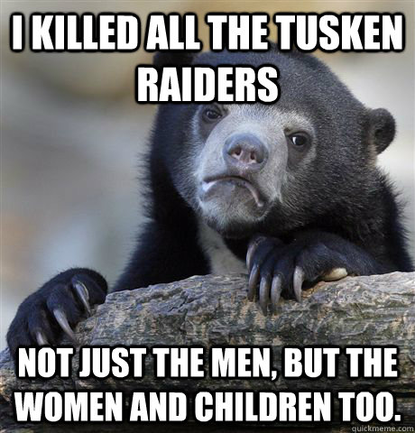 I killed all the Tusken raiders not just the men, but the women and children too.  Confession Bear