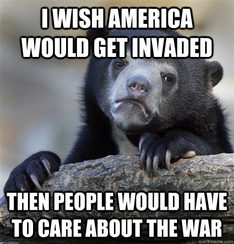 I wish america would get invaded then people would have to care about the war  Confession Bear