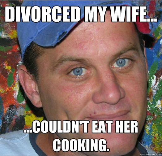 Divorced my wife... ...couldn't eat her cooking.  