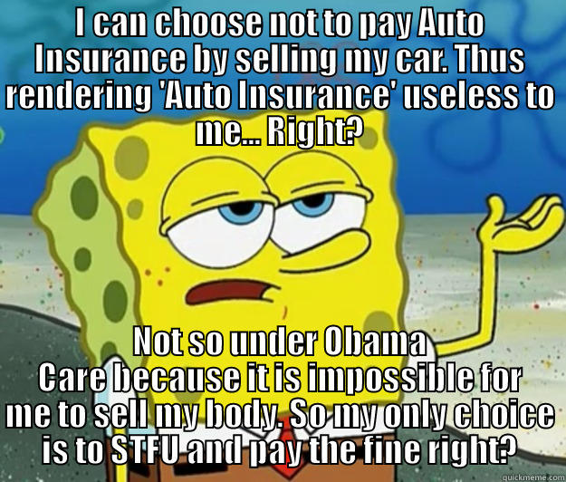 I CAN CHOOSE NOT TO PAY AUTO INSURANCE BY SELLING MY CAR. THUS RENDERING 'AUTO INSURANCE' USELESS TO ME... RIGHT? NOT SO UNDER OBAMA CARE BECAUSE IT IS IMPOSSIBLE FOR ME TO SELL MY BODY. SO MY ONLY CHOICE IS TO STFU AND PAY THE FINE RIGHT? Tough Spongebob