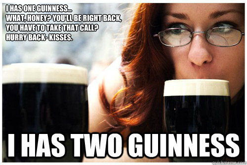 I has one Guinness... 
what, honey? You'll be right back,
you have to take that call? 
hurry back- kisses.
 i has two guinness  Camille Crimson in Guinness Rules