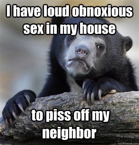 I have loud obnoxious sex in my house  to piss off my neighbor  Confession Bear