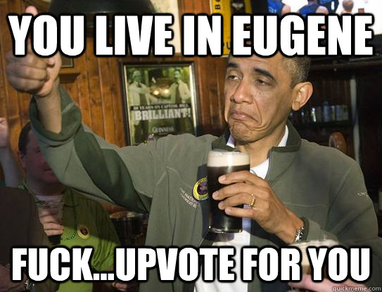 You live in Eugene fuck...Upvote for you  Upvoting Obama