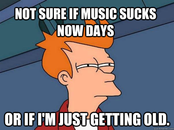 Not sure if Music sucks now days  Or if I'm just getting old.  Futurama Fry