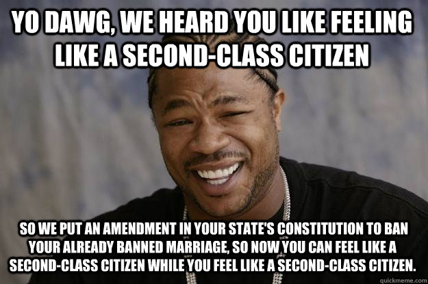 YO DAWG, we heard you like feeling like a second-class citizen  so we put an amendment in your state's constitution to ban your already banned marriage, so now you can feel like a second-class citizen while you feel like a second-class citizen.  Xzibit meme