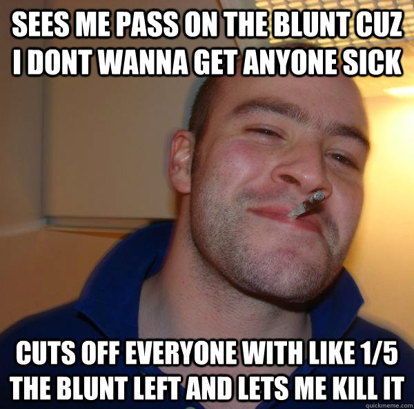 sees me pass on the blunt cuz i dont wanna get anyone sick cuts off everyone with like 1/5 the blunt left and lets me kill it - sees me pass on the blunt cuz i dont wanna get anyone sick cuts off everyone with like 1/5 the blunt left and lets me kill it  Misc