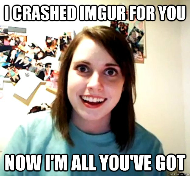 I crashed Imgur for you now I'm all you've got  Overly Attached Girlfriend