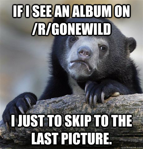 If I see an album on /r/gonewild I just to skip to the last picture.  - If I see an album on /r/gonewild I just to skip to the last picture.   Confession Bear