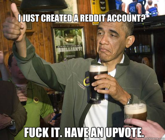 I just created a reddit account? Fuck it. Have an upvote.   Upvoting Obama