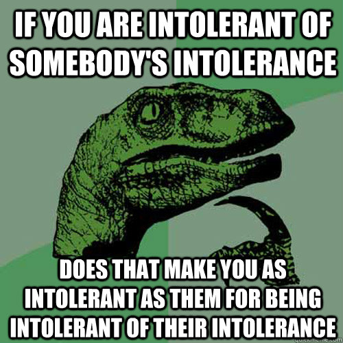 IF YOU ARE INTOLERANT OF SOMEBODY'S INTOLERANCE  DOES THAT MAKE YOU AS INTOLERANT AS THEM FOR BEING INTOLERANT OF THEIR INTOLERANCE  Philosoraptor