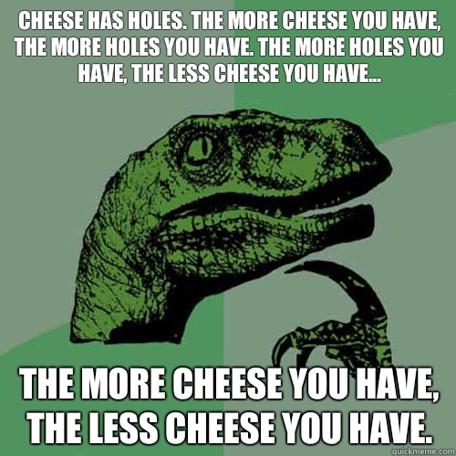 Cheese has holes. The more cheese you have, the more holes you have. The more holes you have, the less cheese you have... The more cheese you have, the less cheese you have.  Philosoraptor