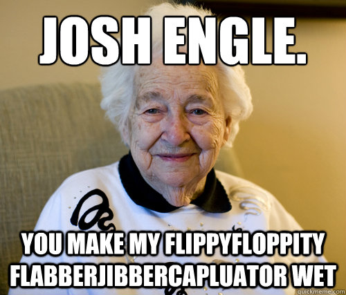 Josh engle.
 You make my flippyfloppity flabberjibbercapluator wet  Scumbag Grandma