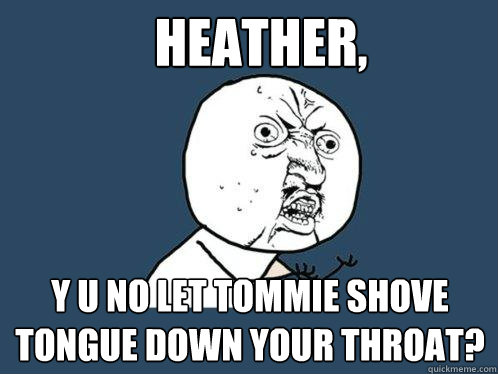 heather, y u no let tommie shove tongue down your throat?  Y U No